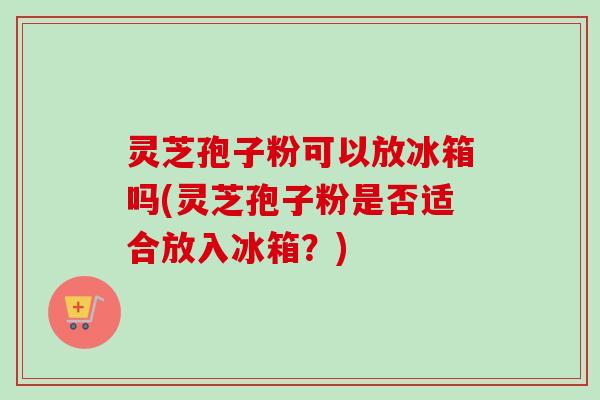 灵芝孢子粉可以放冰箱吗(灵芝孢子粉是否适合放入冰箱？)