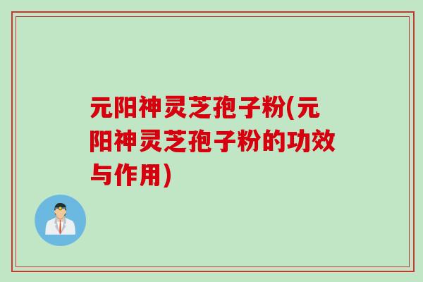 元阳神灵芝孢子粉(元阳神灵芝孢子粉的功效与作用)