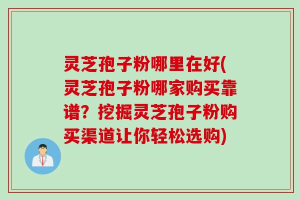 灵芝孢子粉哪里在好(灵芝孢子粉哪家购买靠谱？挖掘灵芝孢子粉购买渠道让你轻松选购)