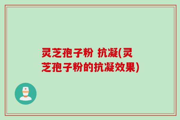 灵芝孢子粉 抗凝(灵芝孢子粉的抗凝效果)