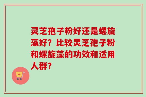 灵芝孢子粉好还是螺旋藻好？比较灵芝孢子粉和螺旋藻的功效和适用人群？