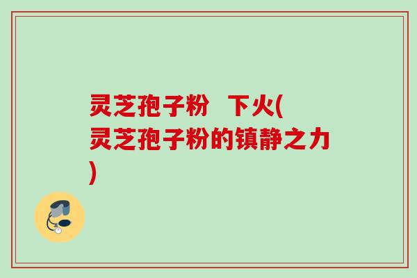 灵芝孢子粉  下火(灵芝孢子粉的镇静之力)
