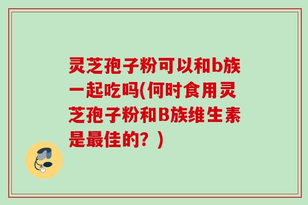 灵芝孢子粉可以和b族一起吃吗(何时食用灵芝孢子粉和B族维生素是最佳的？)