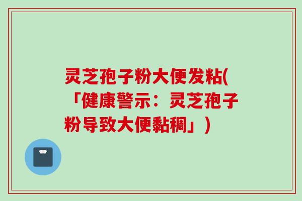 灵芝孢子粉大便发粘(「健康警示：灵芝孢子粉导致大便黏稠」)