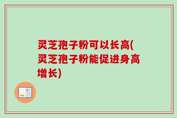 灵芝孢子粉可以长高(灵芝孢子粉能促进身高增长)