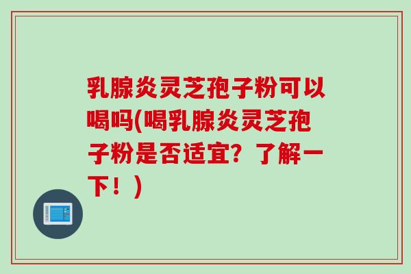 乳腺炎灵芝孢子粉可以喝吗(喝乳腺炎灵芝孢子粉是否适宜？了解一下！)