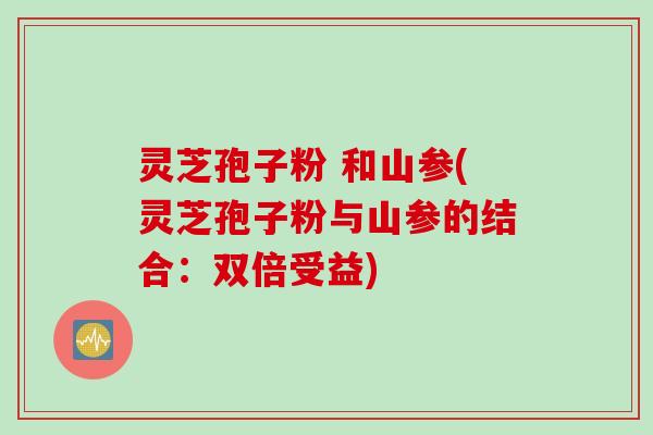 灵芝孢子粉 和山参(灵芝孢子粉与山参的结合：双倍受益)