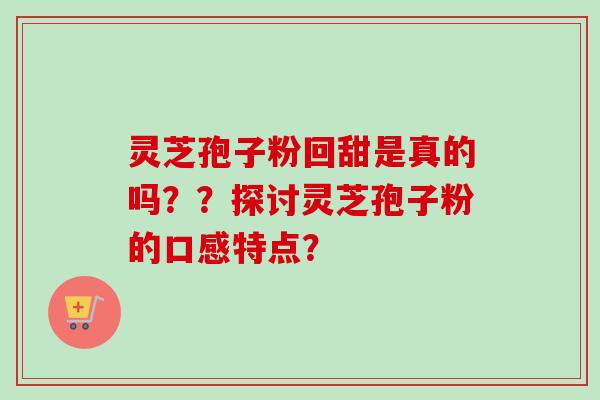 灵芝孢子粉回甜是真的吗？？探讨灵芝孢子粉的口感特点？