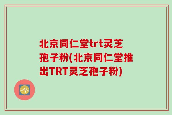 北京同仁堂trt灵芝孢子粉(北京同仁堂推出TRT灵芝孢子粉)