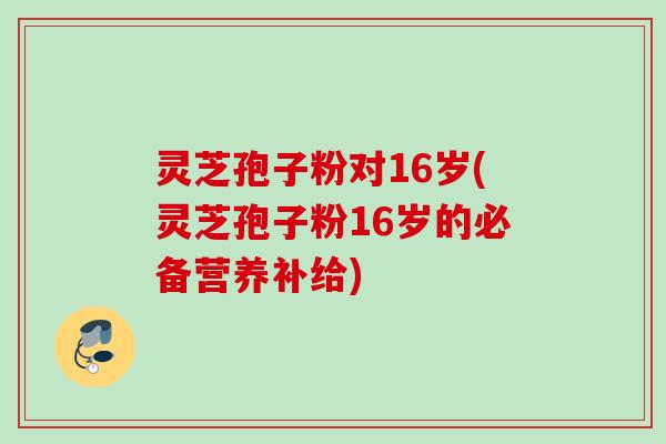 灵芝孢子粉对16岁(灵芝孢子粉16岁的必备营养补给)