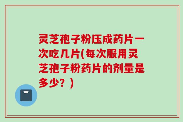 灵芝孢子粉压成药片一次吃几片(每次服用灵芝孢子粉药片的剂量是多少？)