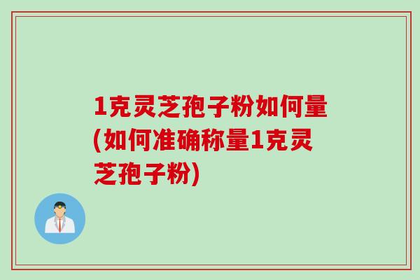 1克灵芝孢子粉如何量(如何准确称量1克灵芝孢子粉)