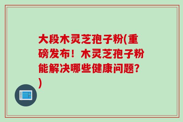 大段木灵芝孢子粉(重磅发布!木灵芝孢子粉能解决哪些健康问题?) 大段木灵芝孢子粉(重磅发布!木灵芝孢子粉能解决哪些健康问题?)