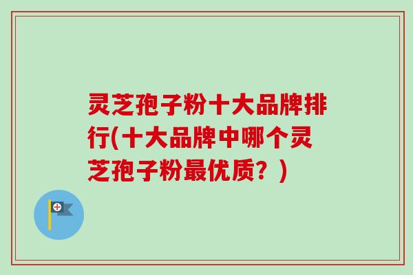 灵芝孢子粉十大品牌排行(十大品牌中哪个灵芝孢子粉最优质？)