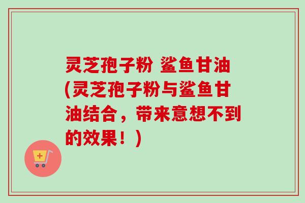 灵芝孢子粉 鲨鱼甘油(灵芝孢子粉与鲨鱼甘油结合，带来意想不到的效果！)