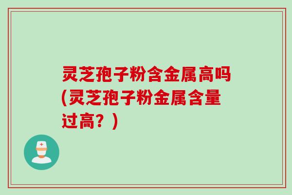灵芝孢子粉含金属高吗(灵芝孢子粉金属含量过高？)
