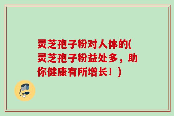 灵芝孢子粉对人体的(灵芝孢子粉益处多，助你健康有所增长！)