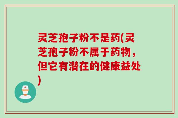 灵芝孢子粉不是药(灵芝孢子粉不属于药物，但它有潜在的健康益处)
