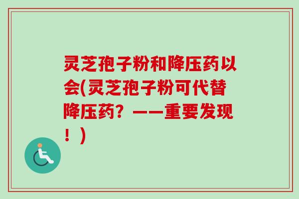 灵芝孢子粉和降压药以会(灵芝孢子粉可代替降压药？——重要发现！)