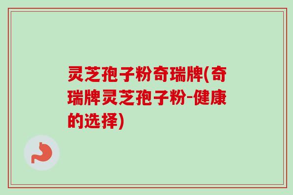 灵芝孢子粉奇瑞牌(奇瑞牌灵芝孢子粉-健康的选择)