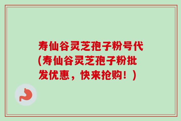 寿仙谷灵芝孢子粉号代(寿仙谷灵芝孢子粉批发优惠，快来抢购！)