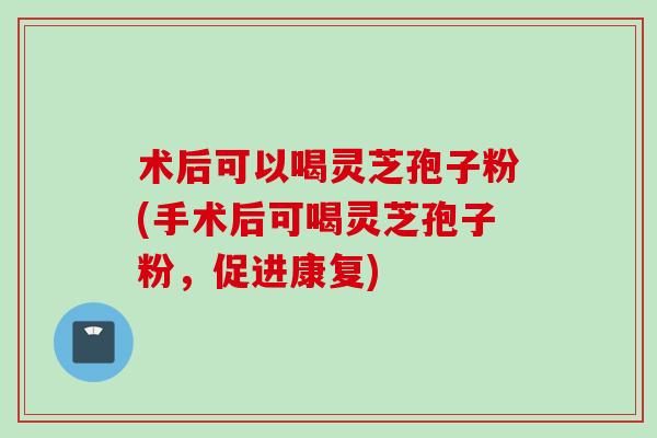 术后可以喝灵芝孢子粉(手术后可喝灵芝孢子粉，促进康复)