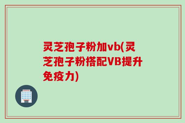 灵芝孢子粉加vb(灵芝孢子粉搭配VB提升免疫力)