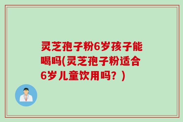 灵芝孢子粉6岁孩子能喝吗(灵芝孢子粉适合6岁儿童饮用吗？)