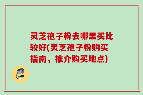 灵芝孢子粉去哪里买比较好(灵芝孢子粉购买指南，推介购买地点)