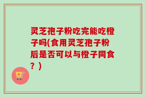 灵芝孢子粉吃完能吃橙子吗(食用灵芝孢子粉后是否可以与橙子同食？)