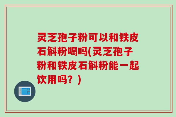 灵芝孢子粉可以和铁皮石斛粉喝吗(灵芝孢子粉和铁皮石斛粉能一起饮用吗？)