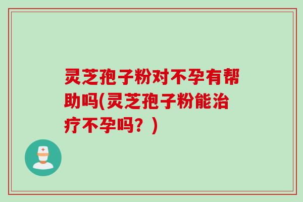 灵芝孢子粉对不孕有帮助吗(灵芝孢子粉能治疗不孕吗？)