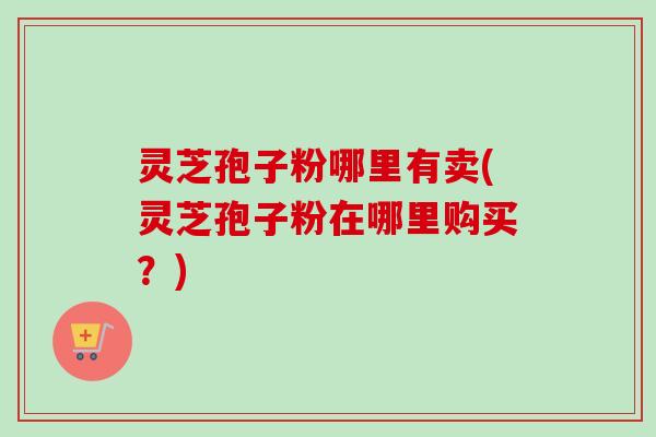 灵芝孢子粉哪里有卖(灵芝孢子粉在哪里购买？)