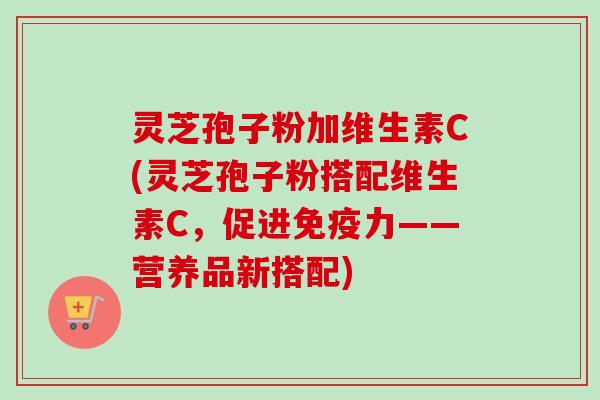 灵芝孢子粉加维生素C(灵芝孢子粉搭配维生素C，促进免疫力——营养品新搭配)