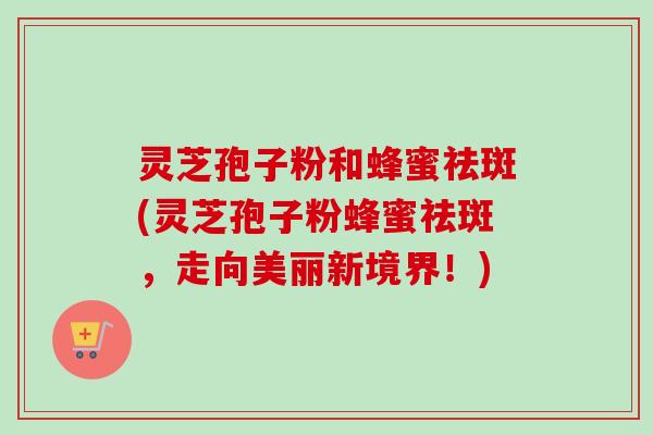 灵芝孢子粉和蜂蜜祛斑(灵芝孢子粉蜂蜜祛斑，走向美丽新境界！)