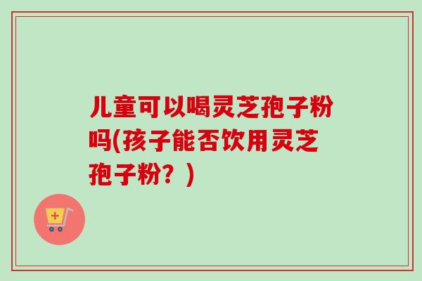 儿童可以喝灵芝孢子粉吗(孩子能否饮用灵芝孢子粉？)