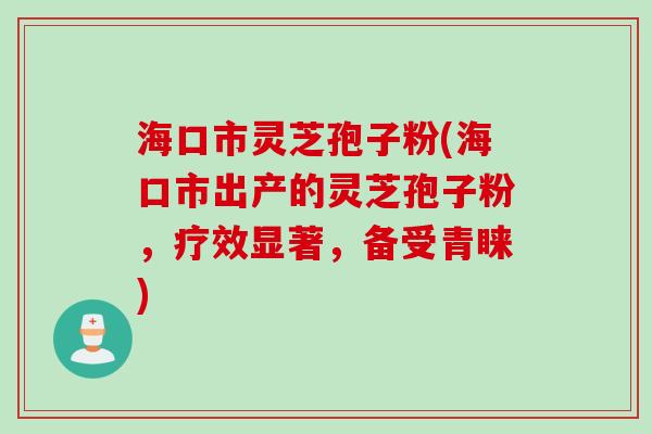 海口市灵芝孢子粉(海口市出产的灵芝孢子粉，疗效显著，备受青睐)