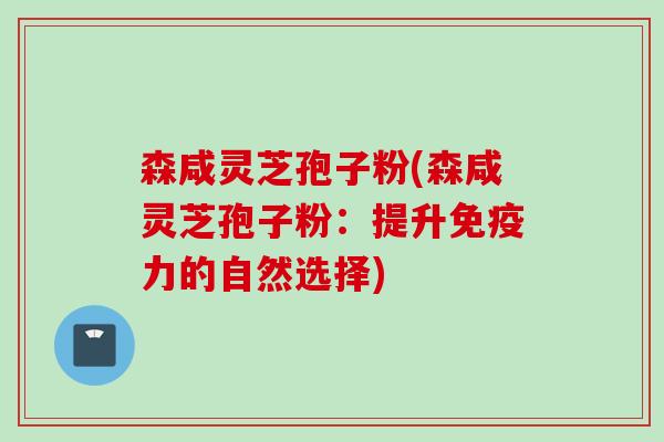 森咸灵芝孢子粉(森咸灵芝孢子粉：提升免疫力的自然选择)