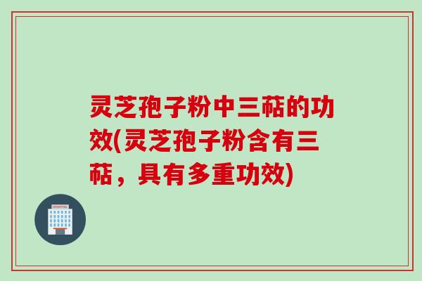 灵芝孢子粉中三萜的功效(灵芝孢子粉含有三萜，具有多重功效)