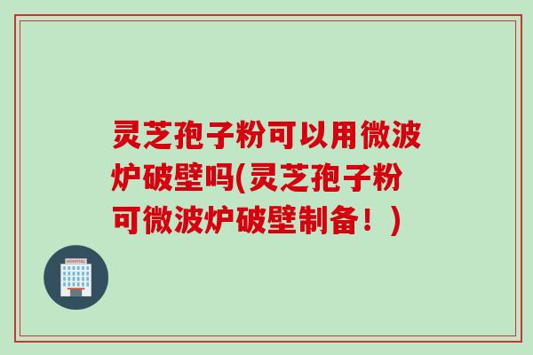 灵芝孢子粉可以用微波炉破壁吗(灵芝孢子粉可微波炉破壁制备！)