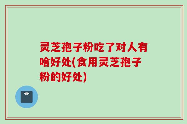 灵芝孢子粉吃了对人有啥好处(食用灵芝孢子粉的好处)
