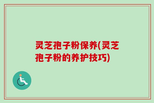 灵芝孢子粉保养(灵芝孢子粉的养护技巧)