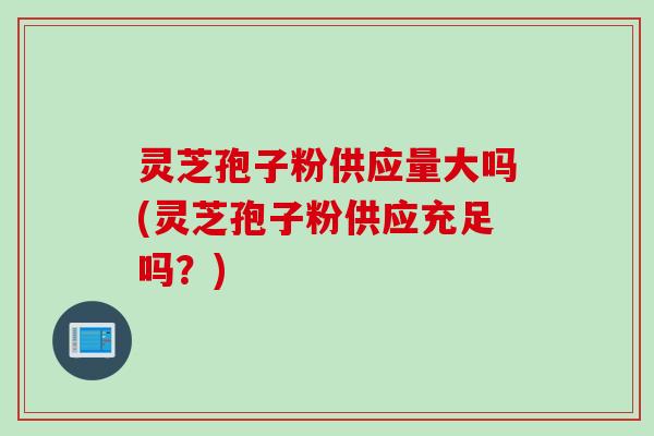灵芝孢子粉供应量大吗(灵芝孢子粉供应充足吗？)