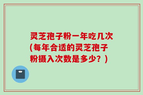 灵芝孢子粉一年吃几次(每年合适的灵芝孢子粉摄入次数是多少？)