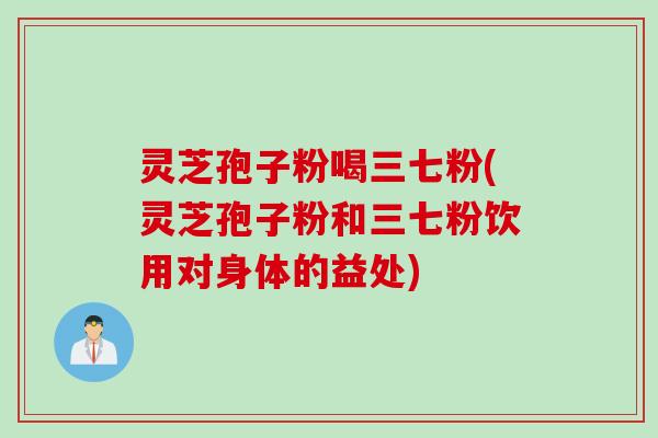 灵芝孢子粉喝三七粉(灵芝孢子粉和三七粉饮用对身体的益处)