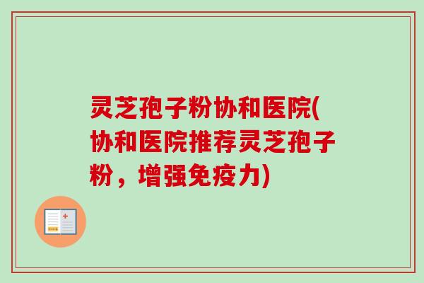 灵芝孢子粉协和医院(协和医院推荐灵芝孢子粉，增强免疫力)