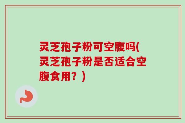 灵芝孢子粉可空腹吗(灵芝孢子粉是否适合空腹食用？)