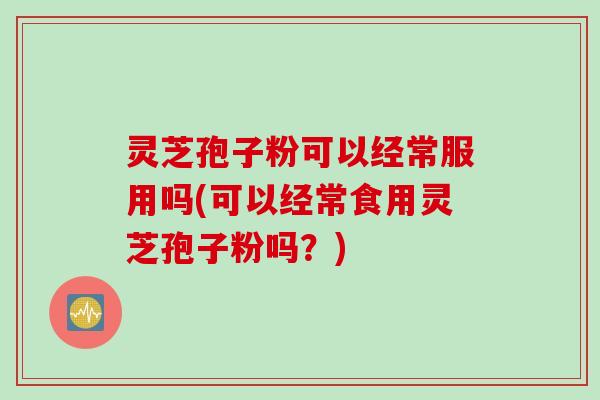 灵芝孢子粉可以经常服用吗(可以经常食用灵芝孢子粉吗？)