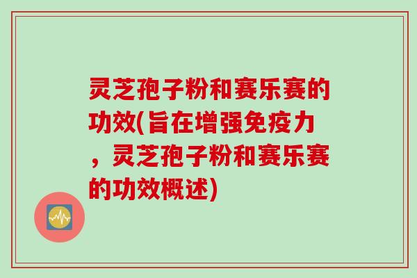 灵芝孢子粉和赛乐赛的功效(旨在增强免疫力，灵芝孢子粉和赛乐赛的功效概述)