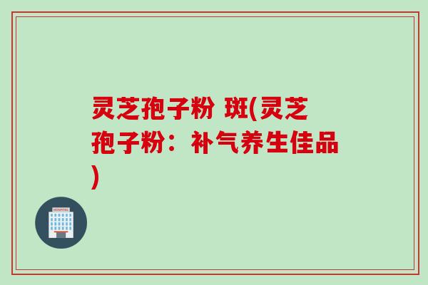 灵芝孢子粉 斑(灵芝孢子粉：补气养生佳品)
